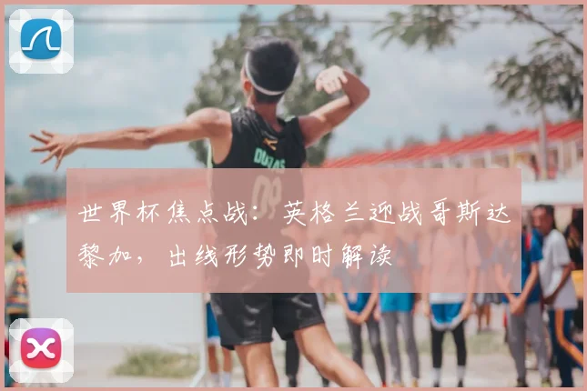 世界杯焦点战：英格兰迎战哥斯达黎加，出线形势即时解读