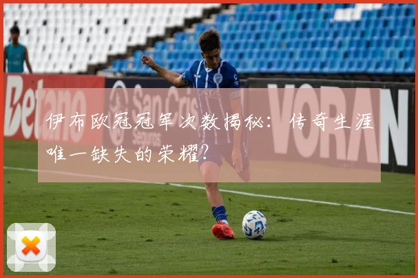 伊布欧冠冠军次数揭秘：传奇生涯唯一缺失的荣耀？