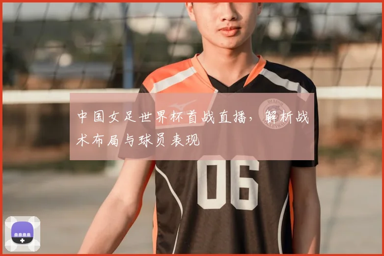 中国女足世界杯首战直播，解析战术布局与球员表现