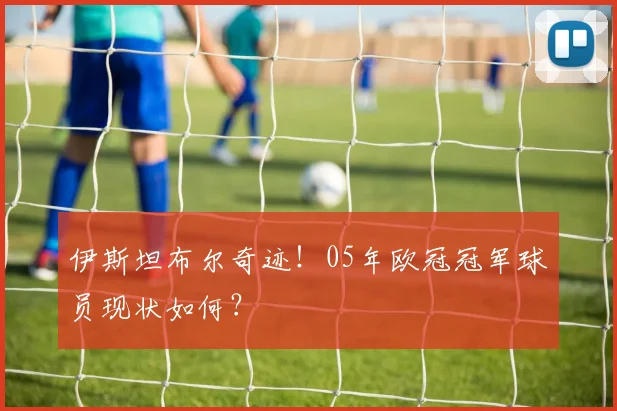 伊斯坦布尔奇迹！05年欧冠冠军球员现状如何？