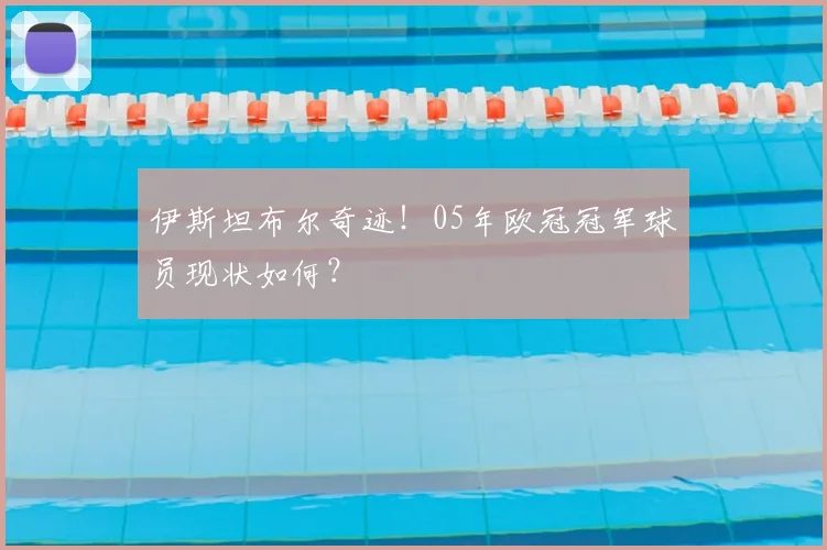 伊斯坦布尔奇迹！05年欧冠冠军球员现状如何？