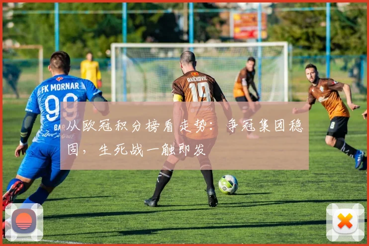 从欧冠积分榜看走势：争冠集团稳固，生死战一触即发